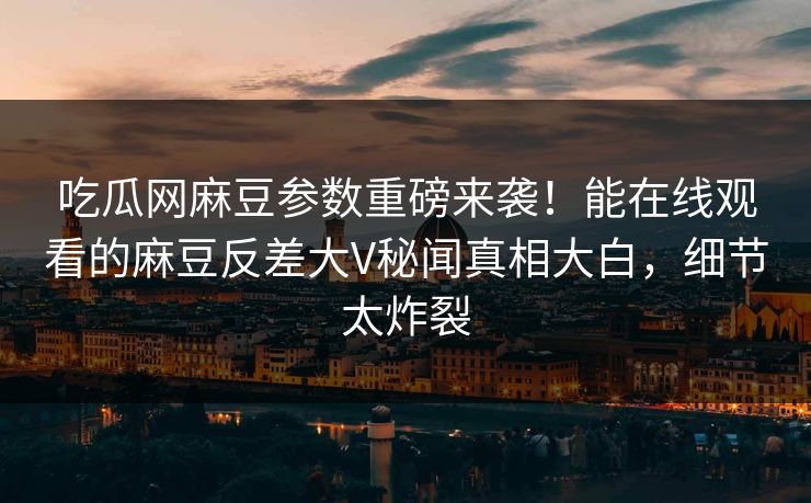 吃瓜网麻豆参数重磅来袭！能在线观看的麻豆反差大V秘闻真相大白，细节太炸裂
