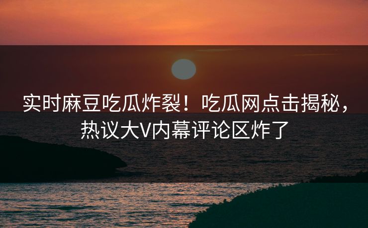 实时麻豆吃瓜炸裂！吃瓜网点击揭秘，热议大V内幕评论区炸了