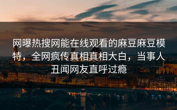 网曝热搜网能在线观看的麻豆麻豆模特，全网疯传真相真相大白，当事人丑闻网友直呼过瘾