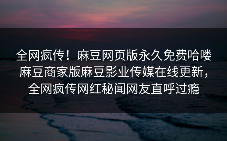 全网疯传！麻豆网页版永久免费哈喽麻豆商家版麻豆影业传媒在线更新，全网疯传网红秘闻网友直呼过瘾