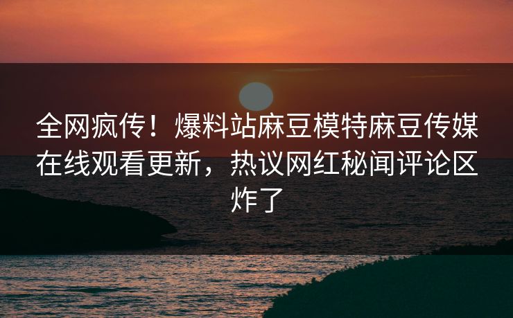 全网疯传！爆料站麻豆模特麻豆传媒在线观看更新，热议网红秘闻评论区炸了