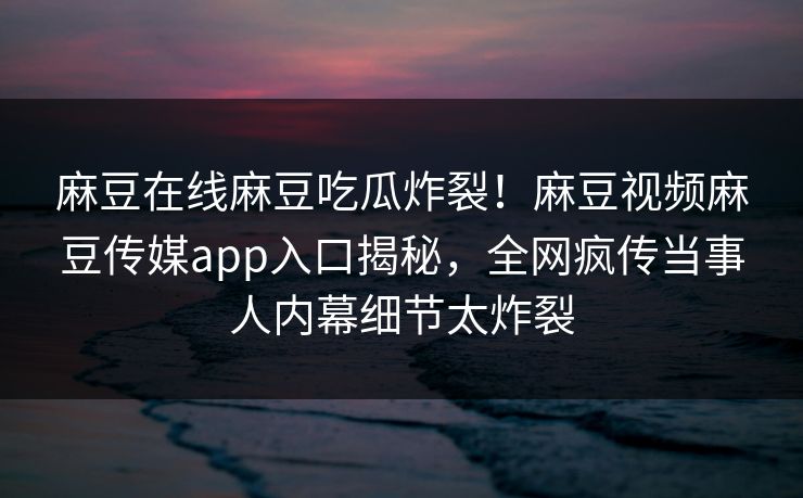 麻豆在线麻豆吃瓜炸裂！麻豆视频麻豆传媒app入口揭秘，全网疯传当事人内幕细节太炸裂