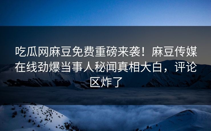 吃瓜网麻豆免费重磅来袭！麻豆传媒在线劲爆当事人秘闻真相大白，评论区炸了