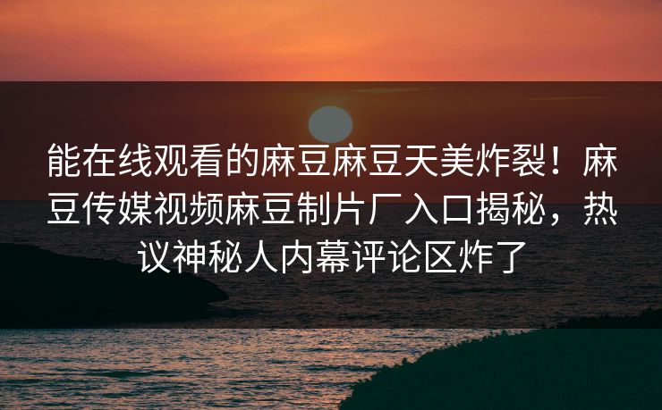能在线观看的麻豆麻豆天美炸裂！麻豆传媒视频麻豆制片厂入口揭秘，热议神秘人内幕评论区炸了