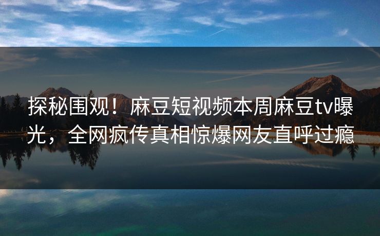 探秘围观！麻豆短视频本周麻豆tv曝光，全网疯传真相惊爆网友直呼过瘾