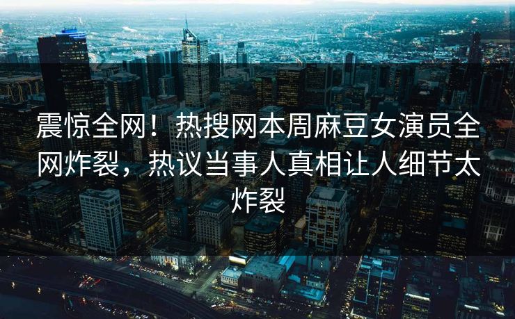 震惊全网！热搜网本周麻豆女演员全网炸裂，热议当事人真相让人细节太炸裂