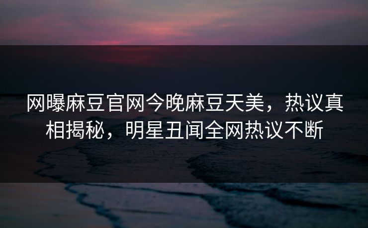 网曝麻豆官网今晚麻豆天美，热议真相揭秘，明星丑闻全网热议不断