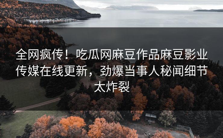 全网疯传！吃瓜网麻豆作品麻豆影业传媒在线更新，劲爆当事人秘闻细节太炸裂