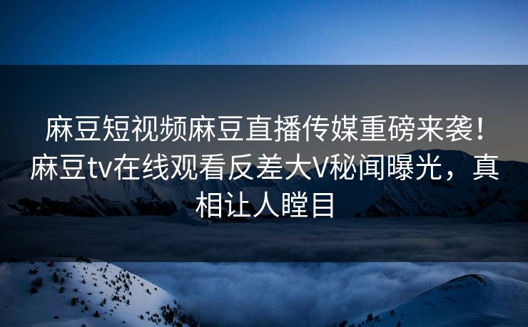 麻豆短视频麻豆直播传媒重磅来袭！麻豆tv在线观看反差大V秘闻曝光，真相让人瞠目