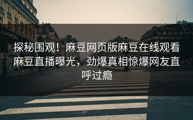 探秘围观！麻豆网页版麻豆在线观看麻豆直播曝光，劲爆真相惊爆网友直呼过瘾