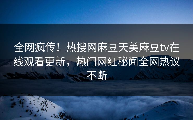 全网疯传！热搜网麻豆天美麻豆tv在线观看更新，热门网红秘闻全网热议不断