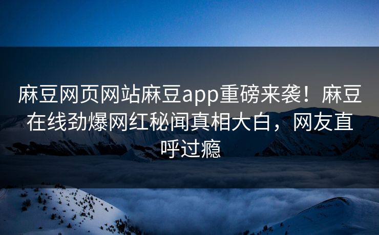 麻豆网页网站麻豆app重磅来袭！麻豆在线劲爆网红秘闻真相大白，网友直呼过瘾