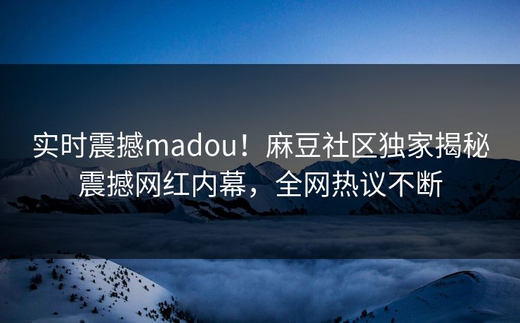 实时震撼madou！麻豆社区独家揭秘震撼网红内幕，全网热议不断