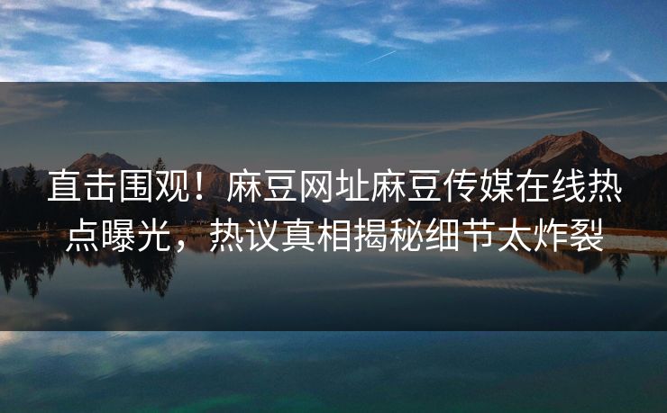 直击围观！麻豆网址麻豆传媒在线热点曝光，热议真相揭秘细节太炸裂