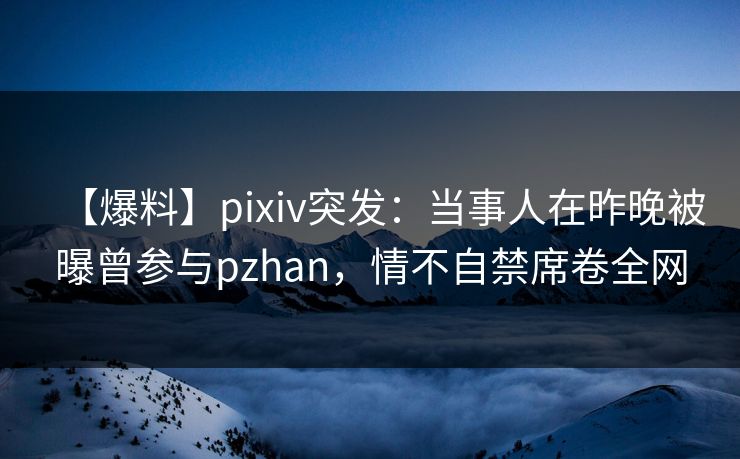 【爆料】pixiv突发：当事人在昨晚被曝曾参与pzhan，情不自禁席卷全网