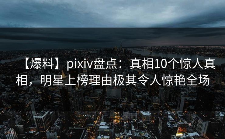 【爆料】pixiv盘点：真相10个惊人真相，明星上榜理由极其令人惊艳全场