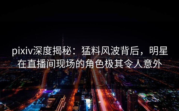 pixiv深度揭秘：猛料风波背后，明星在直播间现场的角色极其令人意外