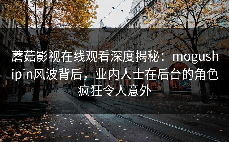 蘑菇影视在线观看深度揭秘：mogushipin风波背后，业内人士在后台的角色疯狂令人意外