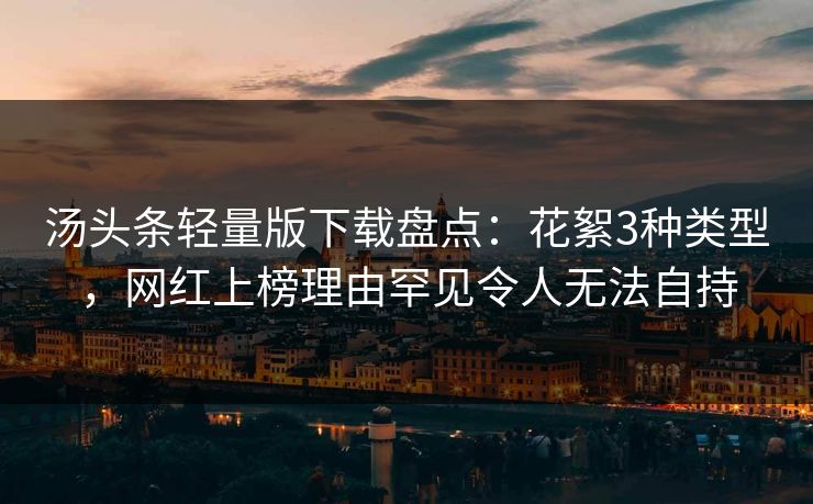 汤头条轻量版下载盘点：花絮3种类型，网红上榜理由罕见令人无法自持