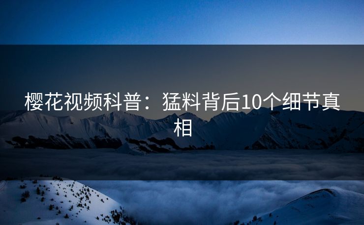樱花视频科普：猛料背后10个细节真相