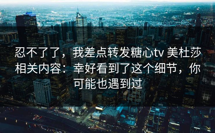 忍不了了,我差点转发糖心tv 美杜莎相关内容:幸好看到了这个细节,你可能也遇到过 忍不了了,我差点转发糖心tv 美杜莎相关内容:幸好看到了这个细节,你可能也遇到过
