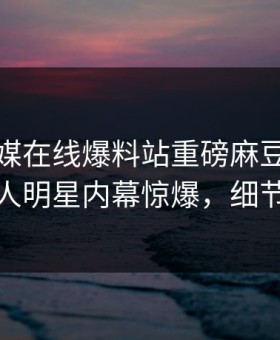 麻豆传媒在线爆料站重磅麻豆免费观看！惊人明星内幕惊爆，细节太炸裂