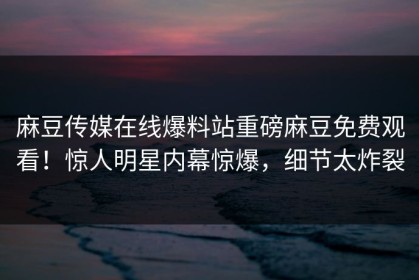 麻豆传媒在线爆料站重磅麻豆免费观看！惊人明星内幕惊爆，细节太炸裂