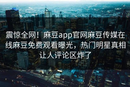 震惊全网！麻豆app官网麻豆传媒在线麻豆免费观看曝光，热门明星真相让人评论区炸了