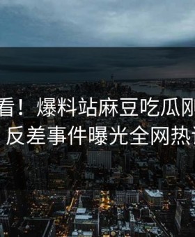 点击速看！爆料站麻豆吃瓜刚刚重磅更新，反差事件曝光全网热议不断