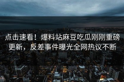 点击速看！爆料站麻豆吃瓜刚刚重磅更新，反差事件曝光全网热议不断
