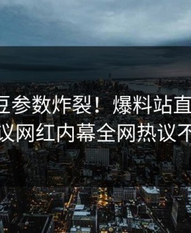 本周麻豆参数炸裂！爆料站直击揭秘，热议网红内幕全网热议不断