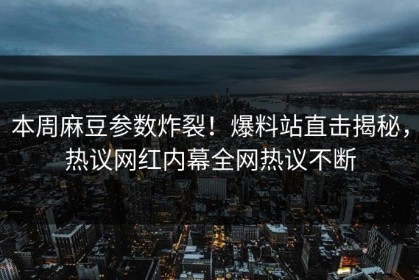 本周麻豆参数炸裂！爆料站直击揭秘，热议网红内幕全网热议不断