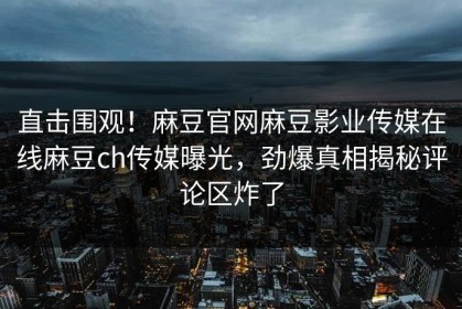 直击围观！麻豆官网麻豆影业传媒在线麻豆ch传媒曝光，劲爆真相揭秘评论区炸了