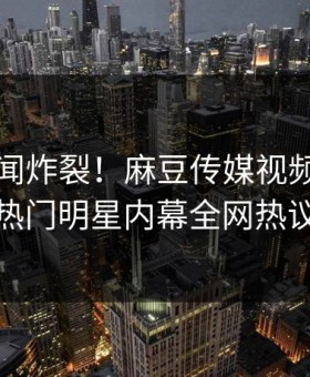 刚刚秘闻炸裂！麻豆传媒视频直击揭秘，热门明星内幕全网热议不断
