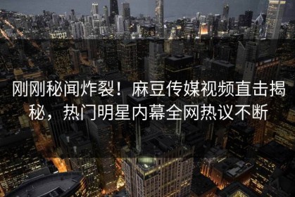 刚刚秘闻炸裂！麻豆传媒视频直击揭秘，热门明星内幕全网热议不断