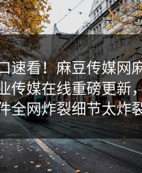 麻豆入口速看！麻豆传媒网麻豆传媒麻豆影业传媒在线重磅更新，劲爆事件全网炸裂细节太炸裂