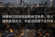 网曝麻豆短视频刚刚麻豆免费，惊人真相真相大白，明星丑闻细节太炸裂