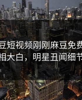 网曝麻豆短视频刚刚麻豆免费，惊人真相真相大白，明星丑闻细节太炸裂