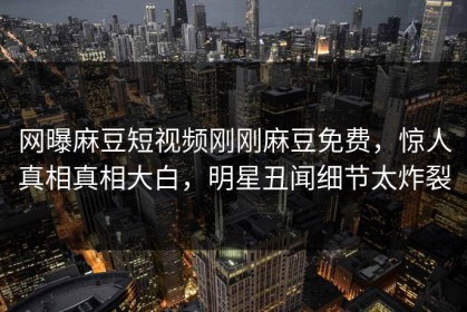 网曝麻豆短视频刚刚麻豆免费，惊人真相真相大白，明星丑闻细节太炸裂