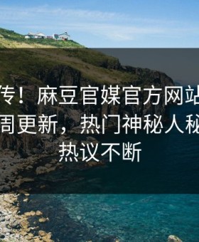 全网疯传！麻豆官媒官方网站麻豆破解版本周更新，热门神秘人秘闻全网热议不断