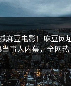 刚刚震撼麻豆电影！麻豆网址独家曝光劲爆当事人内幕，全网热议不断