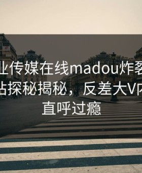 麻豆影业传媒在线madou炸裂！麻豆网页网站探秘揭秘，反差大V内幕网友直呼过瘾