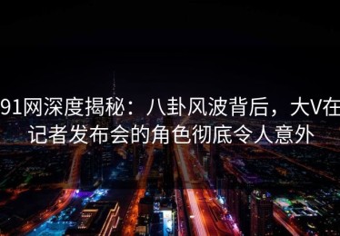 91网深度揭秘：八卦风波背后，大V在记者发布会的角色彻底令人意外