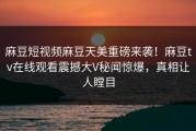麻豆短视频麻豆天美重磅来袭！麻豆tv在线观看震撼大V秘闻惊爆，真相让人瞠目