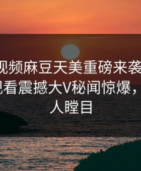 麻豆短视频麻豆天美重磅来袭！麻豆tv在线观看震撼大V秘闻惊爆，真相让人瞠目