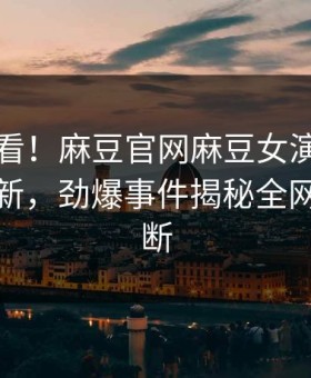 直击速看！麻豆官网麻豆女演员本周重磅更新，劲爆事件揭秘全网热议不断