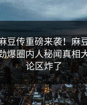 爆料站麻豆传重磅来袭！麻豆传媒在线观看劲爆圈内人秘闻真相大白，评论区炸了