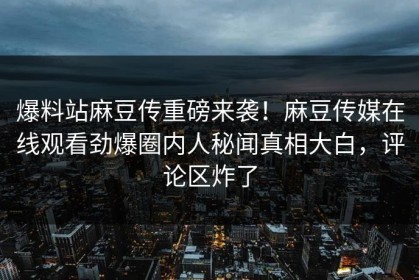 爆料站麻豆传重磅来袭！麻豆传媒在线观看劲爆圈内人秘闻真相大白，评论区炸了