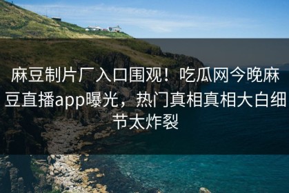 麻豆制片厂入口围观！吃瓜网今晚麻豆直播app曝光，热门真相真相大白细节太炸裂