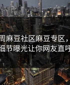 网曝本周麻豆社区麻豆专区，震撼当事人细节曝光让你网友直呼过瘾
